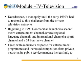 Module –IV-Television Doordarshan, a monopoly until the early 1990’s had to respond to this challenge from the private television networks  Beginning in 1993 Doordarshan launched a second metro entertainment channel,several regional language channels and international channel,a sports channel and a 24 hour news channel Faced with audience’s response for entertainment programmes and increased competition from private networks,its public service mandate increasingly to 