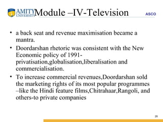 Module –IV-Television a back seat and revenue maximisation became a mantra. Doordarshan rhetoric was consistent with the New Economic policy of 1991-privatisation,globalisation,liberalisation and commercialisation. To increase commercial revenues,Doordarshan sold the marketing rights of its most popular programmes –like the Hindi feature films,Chitrahaar,Rangoli, and others-to private companies  
