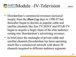 Module –IV-Television Doordarshan’s commercial revenues increased steeply from the  Hum Log  days to 1996-97 but thereafter began to decline as popular cable and satellite channels like Zee-TV,SONY and STAR-TV began to acquire a larger share of the elite audience cutting into Doordarshan’s advertising revenues. In brief,since the onslaught of private cable and satellite channels,Doordarshan has been operating much like a commercial network with about 20 channels targetted to different audience segments 