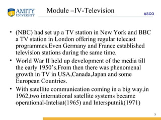 Module –IV-Television (NBC) had set up a TV station in New York and BBC a TV station in London offering regular telecast programmes.Even Germany and France established television stations during the same time. World War II held up development of the media till the early 1950’s.From then there was phenomenal growth in TV in USA,Canada,Japan and some European Countries. With satellite communication coming in a big way,in 1962,two international satellite systems became operational-Intelsat(1965) and Intersputnik(1971) 