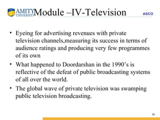 Module –IV-Television Eyeing for advertising revenues with private television channels,measuring its success in terms of audience ratings and producing very few programmes of its own  What happened to Doordarshan in the 1990’s is reflective of the defeat of public broadcasting systems of all over the world. The global wave of private television was swamping public television broadcasting. 