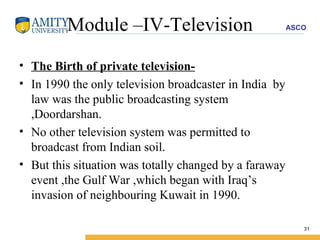 Module –IV-Television The Birth of private television- In 1990 the only television broadcaster in India  by law was the public broadcasting system ,Doordarshan. No other television system was permitted to broadcast from Indian soil. But this situation was totally changed by a faraway event ,the Gulf War ,which began with Iraq’s invasion of neighbouring Kuwait in 1990. 