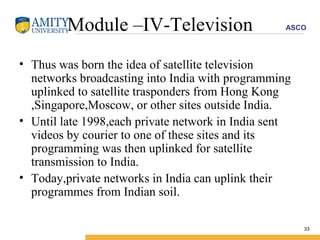 Module –IV-Television Thus was born the idea of satellite television networks broadcasting into India with programming uplinked to satellite trasponders from Hong Kong ,Singapore,Moscow, or other sites outside India. Until late 1998,each private network in India sent videos by courier to one of these sites and its programming was then uplinked for satellite transmission to India. Today,private networks in India can uplink their programmes from Indian soil. 