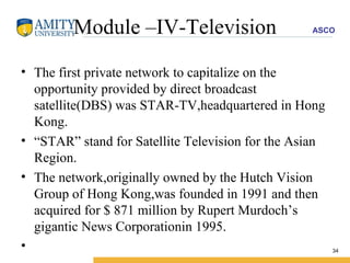 Module –IV-Television The first private network to capitalize on the opportunity provided by direct broadcast satellite(DBS) was STAR-TV,headquartered in Hong Kong. “ STAR” stand for Satellite Television for the Asian Region. The network,originally owned by the Hutch Vision Group of Hong Kong,was founded in 1991 and then acquired for $ 871 million by Rupert Murdoch’s gigantic News Corporationin 1995. 