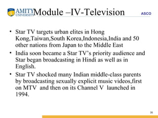Module –IV-Television Star TV targets urban elites in Hong Kong,Taiwan,South Korea,Indonesia,India and 50 other nations from Japan to the Middle East  India soon became a Star TV’s priority audience and Star began broadcasting in Hindi as well as in English. Star TV shocked many Indian middle-class parents  by broadcasting sexually explicit music videos,first on MTV  and then on its Channel V  launched in 1994. 