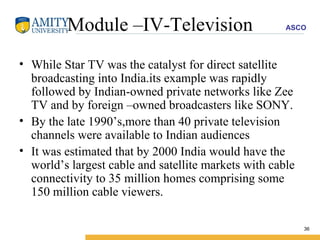 Module –IV-Television While Star TV was the catalyst for direct satellite broadcasting into India.its example was rapidly followed by Indian-owned private networks like Zee TV and by foreign –owned broadcasters like SONY. By the late 1990’s,more than 40 private television channels were available to Indian audiences  It was estimated that by 2000 India would have the world’s largest cable and satellite markets with cable connectivity to 35 million homes comprising some 150 million cable viewers. 