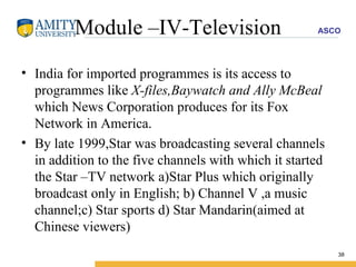 Module –IV-Television India for imported programmes is its access to programmes like  X-files,Baywatch and Ally McBeal  which News Corporation produces for its Fox Network in America. By late 1999,Star was broadcasting several channels in addition to the five channels with which it started the Star –TV network a)Star Plus which originally broadcast only in English; b) Channel V ,a music channel;c) Star sports d) Star Mandarin(aimed at Chinese viewers) 