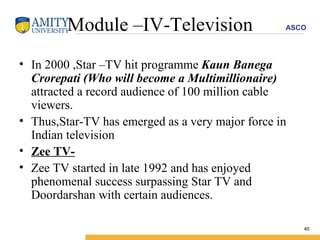 Module –IV-Television In 2000 ,Star –TV hit programme  Kaun Banega Crorepati (Who will become a Multimillionaire)  attracted a record audience of 100 million cable viewers. Thus,Star-TV has emerged as a very major force in Indian television Zee TV- Zee TV started in late 1992 and has enjoyed phenomenal success surpassing Star TV and Doordarshan with certain audiences. 