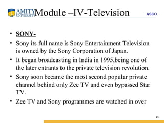 Module –IV-Television SONY- Sony its full name is Sony Entertainment Television is owned by the Sony Corporation of Japan. It began broadcasting in India in 1995,being one of the later entrants to the private television revolution. Sony soon became the most second popular private channel behind only Zee TV and even bypassed Star TV. Zee TV and Sony programmes are watched in over 