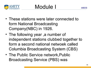 Module I These stations were later connected to form National Broadcasting Company(NBC) in 1926. The following year ,a number of independent stations clubbed together to form a second national netwoek called Columbia Broadcasting System (CBS) The Public Service network,Public Broadcasting Service (PBS) was  