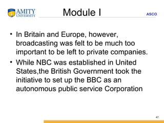 Module I In Britain and Europe, however, broadcasting was felt to be much too important to be left to private companies. While NBC was established in United States,the British Government took the initiative to set up the BBC as an autonomous public service Corporation  