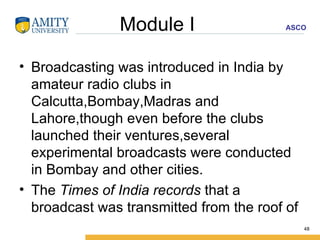 Module I  Broadcasting was introduced in India by amateur radio clubs in Calcutta,Bombay,Madras and Lahore,though even before the clubs launched their ventures,several experimental broadcasts were conducted in Bombay and other cities. The  Times of India records  that a broadcast was transmitted from the roof of  