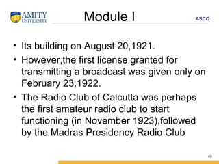 Module I Its building on August 20,1921. However,the first license granted for transmitting a broadcast was given only on February 23,1922. The Radio Club of Calcutta was perhaps the first amateur radio club to start functioning (in November 1923),followed by the Madras Presidency Radio Club  