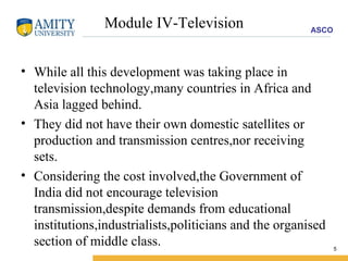 Module IV-Television While all this development was taking place in television technology,many countries in Africa and Asia lagged behind. They did not have their own domestic satellites or production and transmission centres,nor receiving sets. Considering the cost involved,the Government of India did not encourage television transmission,despite demands from educational institutions,industrialists,politicians and the organised section of middle class. 