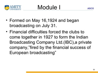 Module I Formed on May 16,1924 and began broadcasting on July 31. Financial difficulties forced the clubs to come together in 1927 to form the Indian Broadcasting Company Ltd.(IBC),a private company,”fired by the financial success of European broadcasting” 