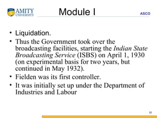 Module I  Liquidation. Thus the Government took over the broadcasting facilities, starting the  Indian State Broadcasting Service  (ISBS) on April 1, 1930 (on experimental basis for two years, but continued in May 1932).  Fielden was its first controller. It was initially set up under the Department of Industries and Labour  