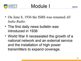 Module I On June 8, 1936 the ISBS was renamed  All India Radio   The first daily news bulletin was introduced in 1936 World War II necessiated the growth of a national network and an external service and the installation of high power transmitters to expand coverage.  