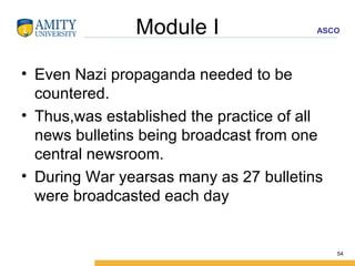 Module I Even Nazi propaganda needed to be countered. Thus,was established the practice of all news bulletins being broadcast from one central newsroom. During War yearsas many as 27 bulletins were broadcasted each day 