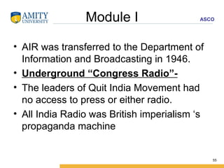Module I AIR was transferred to the Department of Information and Broadcasting in 1946. Underground “Congress Radio”- The leaders of Quit India Movement had no access to press or either radio. All India Radio was British imperialism ‘s propaganda machine 