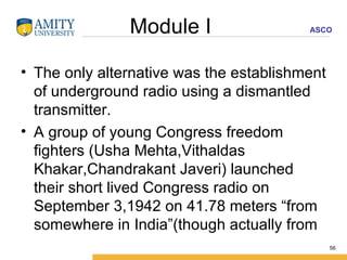 Module I  The only alternative was the establishment of underground radio using a dismantled transmitter. A group of young Congress freedom fighters (Usha Mehta,Vithaldas Khakar,Chandrakant Javeri) launched their short lived Congress radio on September 3,1942 on 41.78 meters “from somewhere in India”(though actually from  