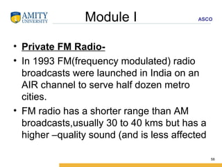 Module I Private FM Radio- In 1993 FM(frequency modulated) radio broadcasts were launched in India on an AIR channel to serve half dozen metro cities. FM radio has a shorter range than AM broadcasts,usually 30 to 40 kms but has a higher –quality sound (and is less affected  