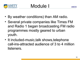 Module I By weather conditions) than AM radio. Several private companies like Times FM and Radio 1 began broadcasting FM radio programmes mostly geared to urban youth. It included-music,talk shows,telephone call-ins-attracted audience of 3 to 4 million listeners. 