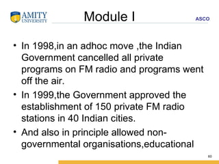 Module I In 1998,in an adhoc move ,the Indian Government cancelled all private programs on FM radio and programs went off the air. In 1999,the Government approved the establishment of 150 private FM radio stations in 40 Indian cities. And also in principle allowed non-governmental organisations,educational  