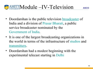 Module –IV-Television Doordarshan is the public television  broadcaster  of India and a division of  Prasar Bharati , a public service broadcaster nominated by the  Government of India .  It is one of the largest broadcasting organizations in the world in terms of the infrastructure of  studios  and  transmitters . Doordarshan had a modest beginning with the experimental telecast starting in  Delhi   