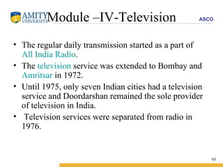 Module –IV-Television The regular daily transmission started as a part of  All India Radio .  The  television  service was extended to Bombay and  Amritsar  in 1972.  Until 1975, only seven Indian cities had a television service and Doordarshan remained the sole provider of television in India. Television services were separated from radio in 1976.  