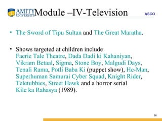Module –IV-Television The Sword of Tipu Sultan  and  The Great Maratha . Shows targeted at children include  Faerie Tale Theatre ,  Dada Dadi ki Kahaniyan ,  Vikram Betaal ,  Sigma ,  Stone Boy ,  Malgudi Days ,  Tenali Rama ,  Potli Baba Ki  (puppet show),  He-Man ,  Superhuman Samurai Cyber Squad ,  Knight Rider ,  Teletubbies ,  Street Hawk  and a horror serial  Kile ka Rahasya  (1989). 
