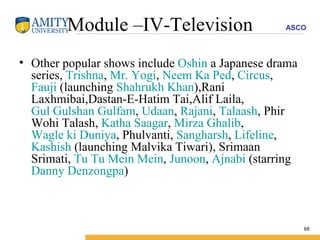 Module –IV-Television Other popular shows include  Oshin  a Japanese drama series,  Trishna ,  Mr. Yogi ,  Neem Ka Ped ,  Circus ,  Fauji  (launching  Shahrukh Khan ),Rani Laxhmibai,Dastan-E-Hatim Tai,Alif Laila,  Gul Gulshan Gulfam ,  Udaan ,  Rajani ,  Talaash , Phir Wohi Talash,  Katha Saagar ,  Mirza Ghalib ,  Wagle ki Duniya , Phulvanti,  Sangharsh ,  Lifeline ,  Kashish  (launching Malvika Tiwari), Srimaan Srimati,  Tu Tu Mein Mein ,  Junoon ,  Ajnabi  (starring  Danny Denzongpa ) 