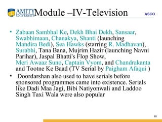 Module –IV-Television Zabaan Sambhal Ke ,  Dekh Bhai Dekh ,  Sansaar ,  Swabhimaan ,  Chanakya ,  Shanti  (launching  Mandira Bedi ),  Sea Hawks  (starring  R. Madhavan ),  Surabhi , Tana Bana, Mujrim Hazir (launching Navni Parihar), Jaspal Bhatti's Flop Show,  Meri Awaaz Suno ,  Captain Vyom , and  Chandrakanta  and Tootne Ke Baad (TV Serial by  Paigham Afaqui  ) Doordarshan also used to have serials before sponsored programmes came into existence. Serials like Dadi Maa Jagi, Bibi Natiyonwali and Laddoo Singh Taxi Wala were also popular 