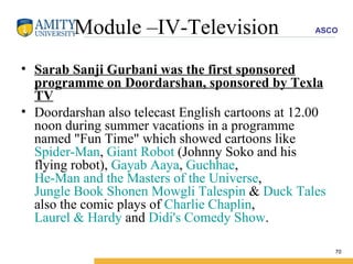 Module –IV-Television Sarab Sanji Gurbani was the first sponsored programme on Doordarshan, sponsored by Texla TV Doordarshan also telecast English cartoons at 12.00 noon during summer vacations in a programme named "Fun Time" which showed cartoons like  Spider-Man ,  Giant Robot  (Johnny Soko and his flying robot),  Gayab Aaya ,  Guchhae ,  He-Man and the Masters of the Universe ,  Jungle Book Shonen Mowgli   Talespin  &  Duck Tales  also the comic plays of  Charlie Chaplin ,  Laurel & Hardy  and  Didi's Comedy Show . 
