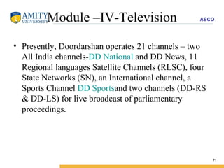 Module –IV-Television Presently, Doordarshan operates 21 channels – two All India channels- DD National  and DD News, 11 Regional languages Satellite Channels (RLSC), four State Networks (SN), an International channel, a Sports Channel  DD Sports and two channels (DD-RS & DD-LS) for live broadcast of parliamentary proceedings. 