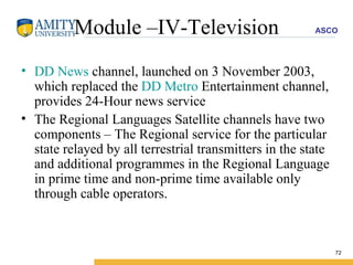 Module –IV-Television DD News  channel, launched on 3 November 2003, which replaced the  DD Metro  Entertainment channel, provides 24-Hour news service  The Regional Languages Satellite channels have two components – The Regional service for the particular state relayed by all terrestrial transmitters in the state and additional programmes in the Regional Language in prime time and non-prime time available only through cable operators.  