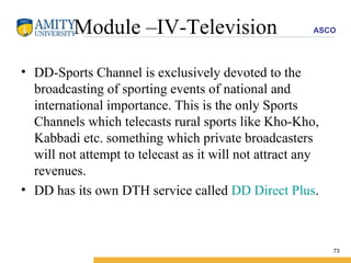 Module –IV-Television DD-Sports Channel is exclusively devoted to the broadcasting of sporting events of national and international importance. This is the only Sports Channels which telecasts rural sports like Kho-Kho, Kabbadi etc. something which private broadcasters will not attempt to telecast as it will not attract any revenues. DD has its own DTH service called  DD Direct Plus .  