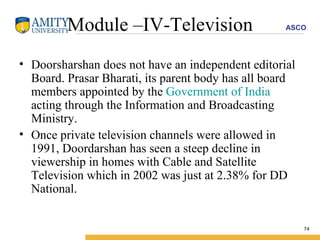 Module –IV-Television Doorsharshan does not have an independent editorial Board. Prasar Bharati, its parent body has all board members appointed by the  Government of India  acting through the Information and Broadcasting Ministry.  Once private television channels were allowed in 1991, Doordarshan has seen a steep decline in viewership in homes with Cable and Satellite Television which in 2002 was just at 2.38% for DD National. 