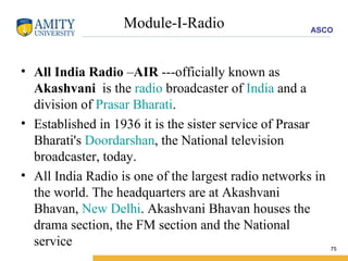 Module-I-Radio All India Radio  – AIR  ---officially known as  Akashvani   is the  radio  broadcaster of  India  and a division of  Prasar Bharati .  Established in 1936 it is the sister service of Prasar Bharati's  Doordarshan , the National television broadcaster, today. All India Radio is one of the largest radio networks in the world. The headquarters are at Akashvani Bhavan,  New Delhi . Akashvani Bhavan houses the drama section, the FM section and the National service  
