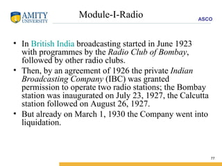 Module-I-Radio In  British India  broadcasting started in June 1923 with programmes by the  Radio Club of Bombay , followed by other radio clubs.  Then, by an agreement of 1926 the private  Indian Broadcasting Company  (IBC) was granted permission to operate two radio stations; the Bombay station was inaugurated on July 23, 1927, the Calcutta station followed on August 26, 1927.  But already on March 1, 1930 the Company went into liquidation.  