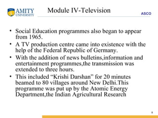 Module IV-Television Social Education programmes also began to appear from 1965. A TV production centre came into existence with the help of the Federal Republic of Germany. With the addition of news bulletins,information and entertainment programmes,the transmission was extended to three hours. This included “Krishi Darshan” for 20 minutes beamed to 80 villages around New Delhi.This programme was put up by the Atomic Energy Department,the Indian Agricultural Research 
