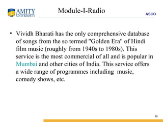 Module-I-Radio Vividh Bharati has the only comprehensive database of songs from the so termed "Golden Era" of Hindi film music (roughly from 1940s to 1980s). This service is the most commercial of all and is popular in  Mumbai  and other cities of India. This service offers a wide range of programmes including  music, comedy shows, etc.  