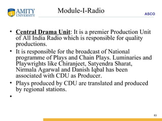 Module-I-Radio Central Drama Unit : It is a premier Production Unit of All India Radio which is responsible for quality productions.  It is responsible for the broadcast of National programme of Plays and Chain Plays. Luminaries and Playwrights like Chiranjeet, Satyendra Sharat, Nirmala Agarwal and Danish Iqbal has been associated with CDU as Producer.  Plays produced by CDU are translated and produced by regional stations. 