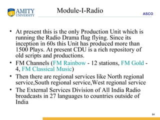 Module-I-Radio At present this is the only Production Unit which is running the Radio Drama flag flying. Since its inception in 60s this Unit has produced more than 1500 Plays. At present CDU is a rich repository of old scripts and productions. FM Channels ( FM Rainbow  - 12 stations,  FM Gold  - 4,  FM Classical Music ) Then there are regional services like North regional service,South regional service,West regional service  The External Services Division of All India Radio broadcasts in 27 languages to countries outside of India  