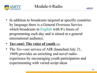 Module-I-Radio In addition to broadcasts targeted at specific countries by language there is a General Overseas Service which broadcasts in  English  with 8¼ hours of programming each day and is aimed at a general international audience. Yuv-vani : The voice of youth --- The  Yuv-vani  service of AIR (launched July 21, 1969) provides an enriching and novel radio-experience by encouraging youth participation and experimenting with varied script ideas  