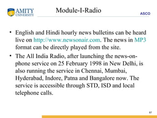 Module-I-Radio English and Hindi hourly news bulletins can be heard live on  http://www.newsonair.com . The news in  MP3  format can be directly played from the site.  The All India Radio, after launching the news-on-phone service on 25 February 1998 in New Delhi, is also running the service in Chennai, Mumbai, Hyderabad, Indore, Patna and Bangalore now. The service is accessible through STD, ISD and local telephone calls.  