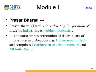 Module I Prasar Bharati --- Prasar Bharati (literally  Broadcasting Corporation of India ) is  India 's largest  public broadcaster .  It is an autonomous corporation of the Ministry of Information and Broadcasting,  Government of India  and comprises  Doordarshan   television network  and  All India Radio . 
