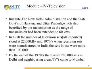 Module –IV-Television Institute,The New Delhi Administration and the State Govt’s of Haryana and Uttar Pradesh,which also benefited by the transmission as the range of transmission had been extended to 60 kms. In 1970 the number of television sets(all imported) stood at 22,000.By mid 1970’s when receiving sets were manufactured in India,the sets in use were more than 100,000. By the end of the 1970’s there were 200,000 sets in Delhi and neighbouring areas.TV’s came to Mumbai 