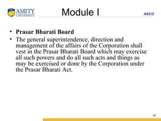 Module I Prasar Bharati Board The general superintendence, direction and management of the affairs of the Corporation shall vest in the Prasar Bharati Board which may exercise all such powers and do all such acts and things as may be exercised or done by the Corporation under the Prasar Bharati Act. 