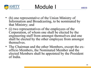 Module I (h) one representative of the Union Ministry of Information and Broadcasting, to be nominated by that Ministry; and (i) two representatives of the employees of the Corporation, of whom one shall be elected by the engineering staff from amongst themselves and one shall be elected by the other employee from amongst themselves. The Chairman and the other Members, except the ex-officio Members, the Nominated Member and the elected Members shall be appointed by the President of India. 