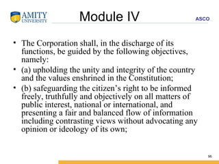 Module IV The Corporation shall, in the discharge of its functions, be guided by the following objectives, namely: (a) upholding the unity and integrity of the country and the values enshrined in the Constitution; (b) safeguarding the citizen’s right to be informed freely, truthfully and objectively on all matters of public interest, national or international, and presenting a fair and balanced flow of information including contrasting views without advocating any opinion or ideology of its own; 